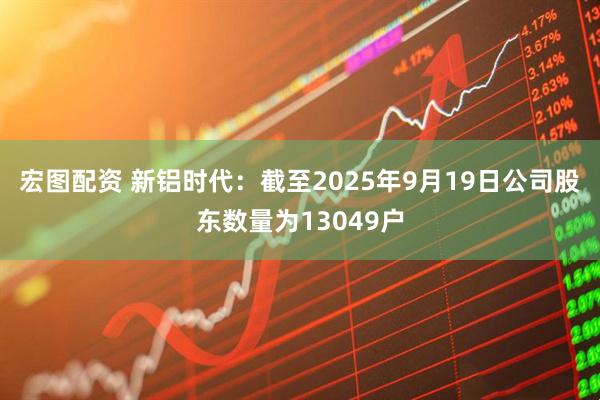 宏图配资 新铝时代：截至2025年9月19日公司股东数量为13049户