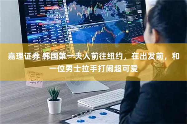 嘉理证券 韩国第一夫人前往纽约，在出发前，和一位男士拉手打闹超可爱