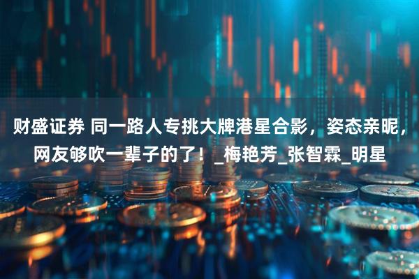 财盛证券 同一路人专挑大牌港星合影，姿态亲昵，网友够吹一辈子的了！_梅艳芳_张智霖_明星