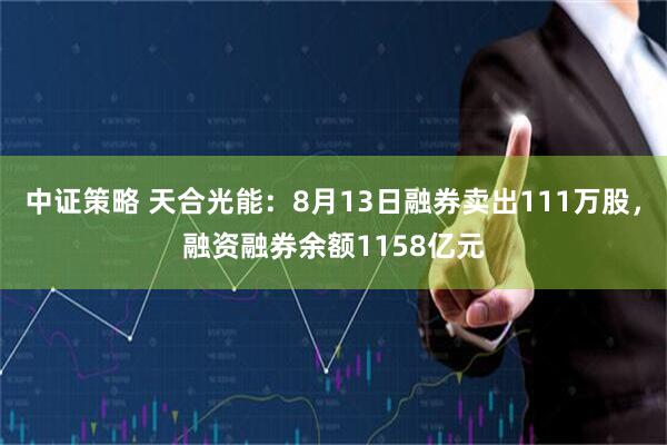 中证策略 天合光能：8月13日融券卖出111万股，融资融券余额1158亿元