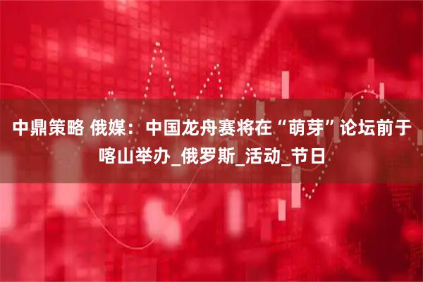 中鼎策略 俄媒：中国龙舟赛将在“萌芽”论坛前于喀山举办_俄罗斯_活动_节日