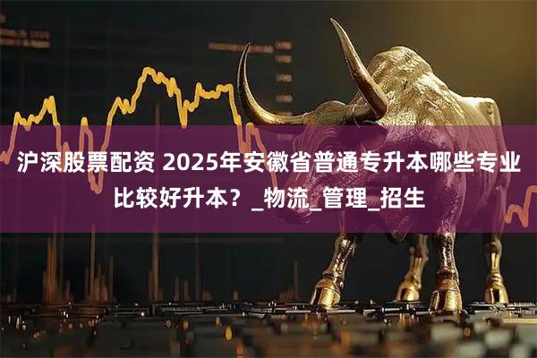沪深股票配资 2025年安徽省普通专升本哪些专业比较好升本？_物流_管理_招生