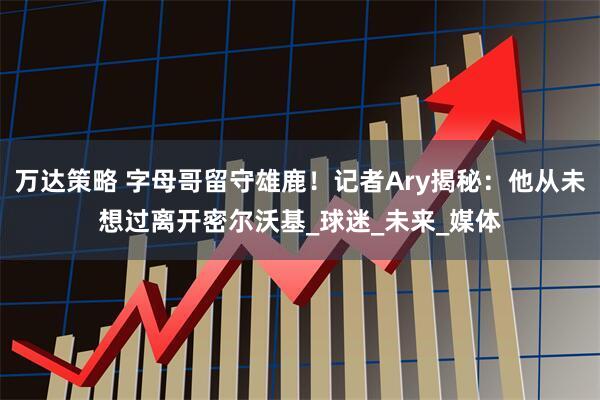 万达策略 字母哥留守雄鹿！记者Ary揭秘：他从未想过离开密尔沃基_球迷_未来_媒体