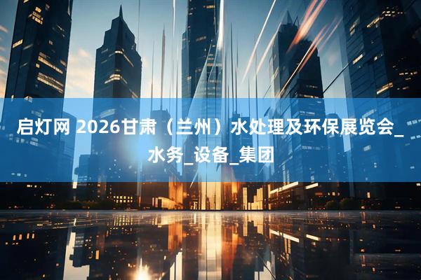 启灯网 2026甘肃（兰州）水处理及环保展览会_水务_设备_集团