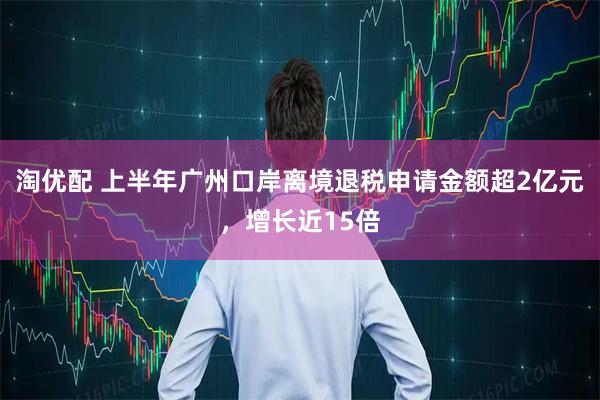 淘优配 上半年广州口岸离境退税申请金额超2亿元，增长近15倍