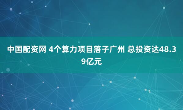 中国配资网 4个算力项目落子广州 总投资达48.39亿元