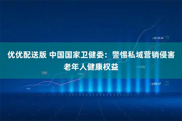 优优配送版 中国国家卫健委：警惕私域营销侵害老年人健康权益