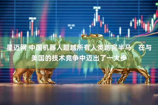 星迈网 中国机器人超越所有人类跑完半马，在与美国的技术竞争中迈出了一大步