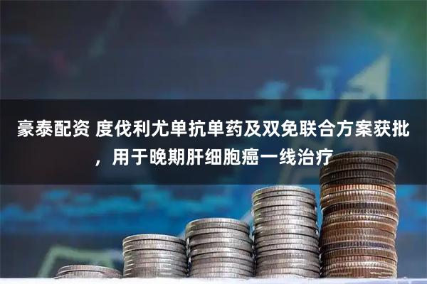 豪泰配资 度伐利尤单抗单药及双免联合方案获批，用于晚期肝细胞癌一线治疗