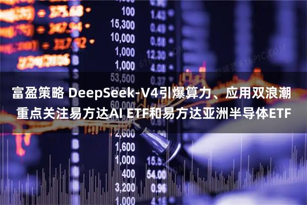 富盈策略 DeepSeek-V4引爆算力、应用双浪潮 重点关注易方达AI ETF和易方达亚洲半导体ETF