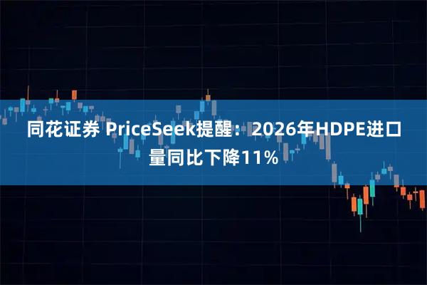 同花证券 PriceSeek提醒：2026年HDPE进口量同比下降11%