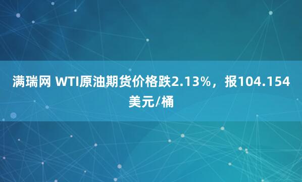 满瑞网 WTI原油期货价格跌2.13%，报104.154美元/桶