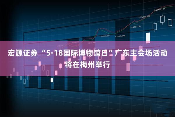 宏源证券 “5·18国际博物馆日”广东主会场活动将在梅州举行
