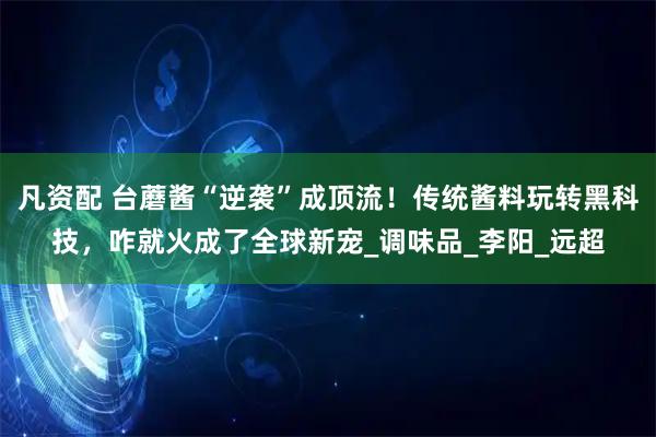 凡资配 台蘑酱“逆袭”成顶流！传统酱料玩转黑科技，咋就火成了全球新宠_调味品_李阳_远超