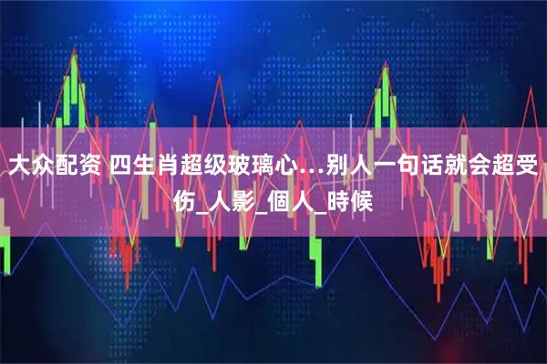 大众配资 四生肖超级玻璃心…别人一句话就会超受伤_人影_個人_時候