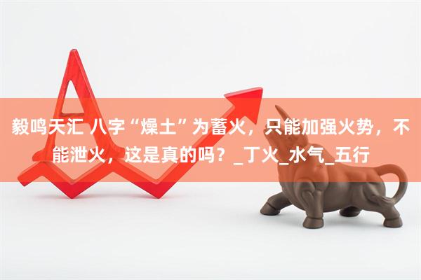 毅鸣天汇 八字“燥土”为蓄火，只能加强火势，不能泄火，这是真的吗？_丁火_水气_五行
