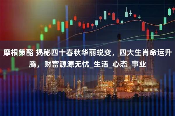 摩根策酪 揭秘四十春秋华丽蜕变，四大生肖命运升腾，财富源源无忧_生活_心态_事业