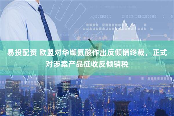 易投配资 欧盟对华缬氨酸作出反倾销终裁，正式对涉案产品征收反倾销税