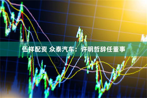 伍祥配资 众泰汽车：许明哲辞任董事