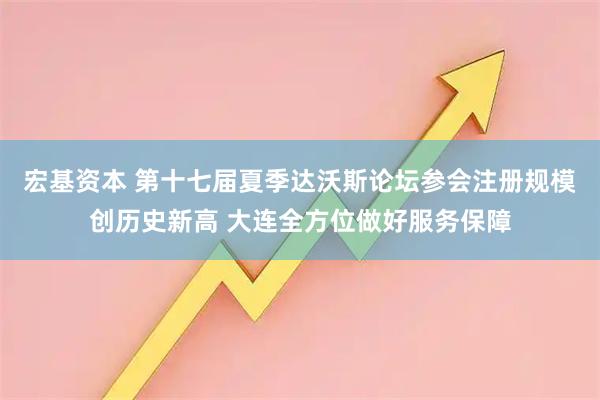 宏基资本 第十七届夏季达沃斯论坛参会注册规模创历史新高 大连全方位做好服务保障