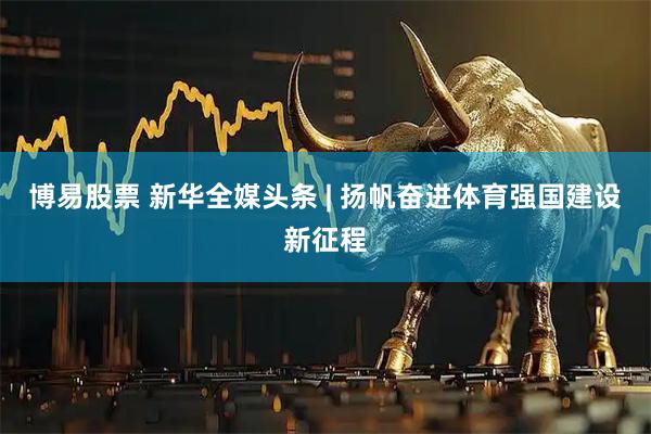 博易股票 新华全媒头条 | 扬帆奋进体育强国建设新征程