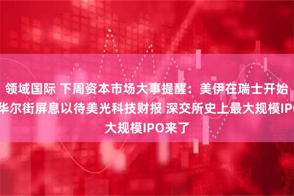 领域国际 下周资本市场大事提醒：美伊在瑞士开始谈判 华尔街屏息以待美光科技财报 深交所史上最大规模IPO来了