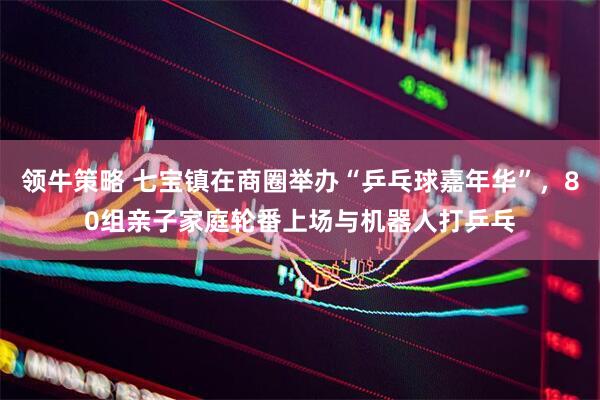 领牛策略 七宝镇在商圈举办“乒乓球嘉年华”，80组亲子家庭轮番上场与机器人打乒乓