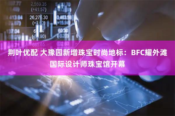 荆叶优配 大豫园新增珠宝时尚地标：BFC耀外滩国际设计师珠宝馆开幕