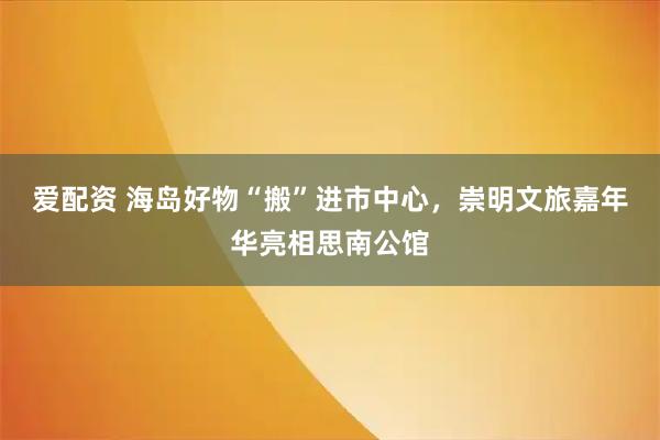 爱配资 海岛好物“搬”进市中心，崇明文旅嘉年华亮相思南公馆