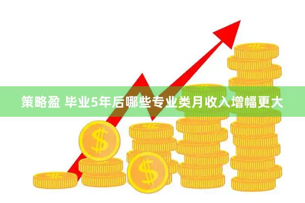 策略盈 毕业5年后哪些专业类月收入增幅更大