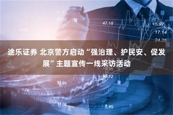 途乐证券 北京警方启动“强治理、护民安、促发展”主题宣传一线采访活动