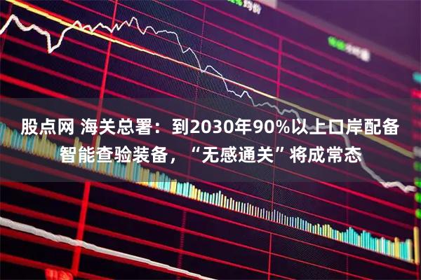股点网 海关总署：到2030年90%以上口岸配备智能查验装备，“无感通关”将成常态